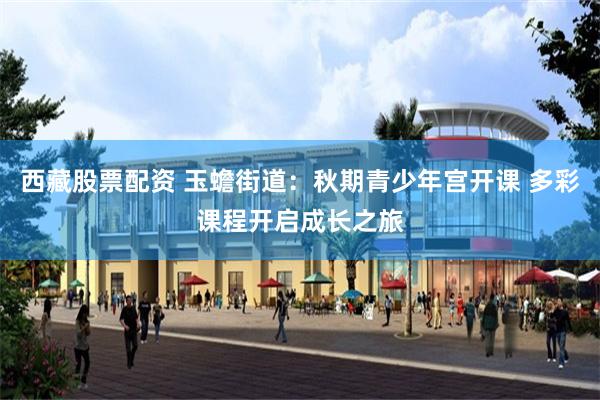 西藏股票配资 玉蟾街道：秋期青少年宫开课 多彩课程开启成长之旅