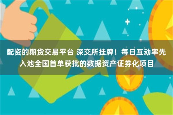 配资的期货交易平台 深交所挂牌!每日互动率先入池全国首单获批的数据资产证券化项目