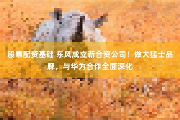 股票配资基础 东风成立新合资公司！做大猛士品牌，与华为合作全面深化