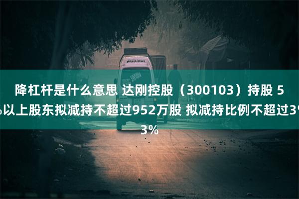 降杠杆是什么意思 达刚控股（300103）持股 5%以上股东拟减持不超过952万股 拟减持比例不超过3%