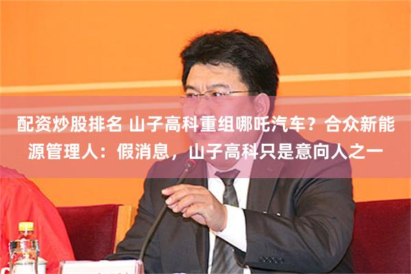 配资炒股排名 山子高科重组哪吒汽车？合众新能源管理人：假消息，山子高科只是意向人之一
