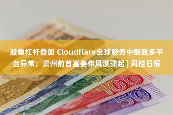 股票杠杆叠加 Cloudflare全球服务中断致多平台异常；贵州前首富姜伟风波骤起 | 风控日报