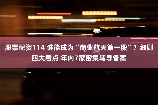 股票配资114 谁能成为“商业航天第一股”？细则四大看点 年内7家密集辅导备案