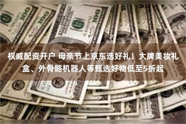 权威配资开户 母亲节上京东选好礼！大牌美妆礼盒、外骨骼机器人等甄选好物低至5折起