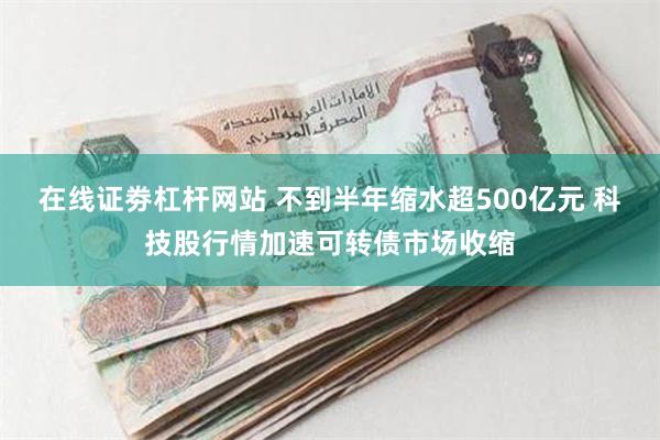 在线证劵杠杆网站 不到半年缩水超500亿元 科技股行情加速可转债市场收缩