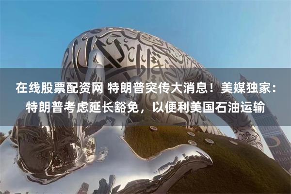 在线股票配资网 特朗普突传大消息！美媒独家：特朗普考虑延长豁免，以便利美国石油运输