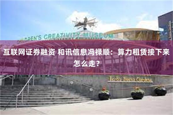 互联网证劵融资 和讯信息冯禄顺：算力租赁接下来怎么走？