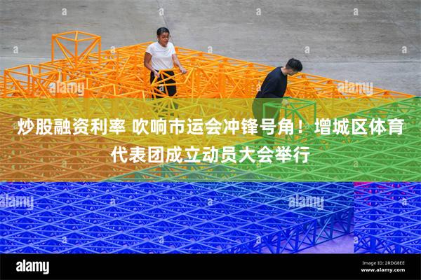 炒股融资利率 吹响市运会冲锋号角！增城区体育代表团成立动员大会举行